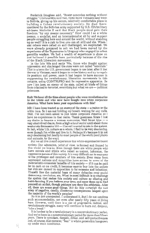 ‘redarick Dougles sld, “Power concedes nothing without
struggle” Cho Gurvara std two, tive mere Vitaareang wert
to Dolvia, giving up his secu, releively comfortable place ix
Dullding's Cubsn rovolutionery society. He died there
sSurdere by he Btivin amy suppored by US, Amar
fdsicors, Malsoln X sald thet Bock people mul gain thai
foudom “by say means necessary" How could Tae 2 white
‘Putte sotegting i anne ware that ands
Bite w oat steading
Spie welll trac tolivesone cn eh lend die, When
he others ware called en atid challenged, we responded. We
tein alvdy propted to act: we hed boon moved Uy the
‘iperience of the Tupamaroo la Uragsay who sogegrdinucbat,
sueriliawarlar. Ws hed 2 vealih of experince 0 daw ov
nd holinun it poathte here, parteulaty berruas of the oi
ofthe Black Liberation movement.
i the late 608 and varly "70s, those who fooght agains
apres ant changed th ate were 0 led Nene,
is eee the US, governnenttegan 0 use le. afte it os
the wart Veta once h beget reine Mistry aud uy Wo reat
Its position aad pawer, once it had begun to have succes it
‘he swelutlonary Hberatien, movements thls
i COINTELPRO and iis repressive epgaratas. So
ow [ao Rare an eoemy of the sal, called al Kinds of things
iBem crininal to terorist, verrhing bot weat we are— political,
prioaor,

 

 

 

 

    

 

‘Rob: Welhear al the time bout people who were revelationaries
In the 1900s and who ow have bought favo white corporate
‘America. What have heen your experiences with ths?

Mp: have bow tres 9 an ney ofthe ste rltor tote
‘ite tae, Sol ammo oldig ny broth wating fe any calle
‘Wa, fw ot teea and to in Wnts corporate Amana $01
‘ive no expences ia hat le, Than goounese Since Tot
tua ¢ onan eed, We St po

‘chsh lve re, fom ghostcat uni ab hrs
rei s Eston ior tiara! wanton ater
Ife, wie Sr ors a we Tilo be ay danconng
fre hg i ap i eu brani ak
‘ny ceatonce {oron popina thew (end pant
‘sbi enimala tho wayh

Spt we al ve imand expersnce ue white-tpremecetbesee
se Our sdaien, plat af vw ied wo raed by
{hs wold wn tvs Bem ough area Wiis people es
ve morala wader who reject to unjt, lnkanas, the
Snpereve sure thistocinye 8 coor fen ae tomscares
{othe erage and confor of ts oy Even many fora
Onpresied nations and minorities have arte to sore ofthe
‘hieriaistisconnirn nai of ie
fe in aish or on anit it beromer eat
Si sll see saosin oppostion bis excess ai ehsices
Thetis the ate bara of many debacle ovr soci
desociny tevoluen et: Want tron ent to Calongs
iby wy tet mas te soclty and clr so turing at
Iabiviming if ele yu en pen the ut
‘yourself an acdict, though perhaps you deny the addiction. After
{nS ay oe gr ng do ey oe vt
ney of rapt cenly, snr congue spel pes
‘tha sagjority of the world’s peoples* saan

“Solis aot unexpoaet fencerand fy But! do ant codons
oh sccommodain, pt oven afr nowy fy yours o ag
ite, However unl area Geof prop radial aot
‘miaaary soup aay vil cntteto tum et pst,

‘Eistardes ob rvluicnryin a aoemevtatonry aco
‘od weebeen in aonotliony perio for mor hans
gn ier wey dep, dle tnd wll practieaces
I fous that "ar” Aho promebin hasgrove
up under sue condtuors. veoh

 

 

 

 

    

 
